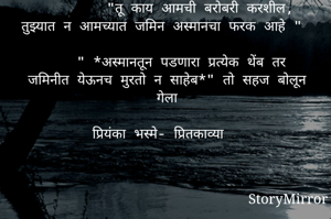 *अलक*


         "तू काय आमची बरोबरी करशील,  तुझ्यात न आमच्यात जमिन अस्मानचा फरक आहे "
 
     " *अस्मानतून पडणारा प्रत्येक थेंब तर जमिनीत येऊनच मुरतो न साहेब*" तो सहज बोलून गेला

प्रियंका भस्मे- प्रितकाव्या