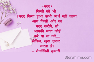 *मदद*
किसी को भी 
#मदद किया हुआ कभी व्यर्थ नहीं जाता,
आप किसी और का
मदद करोगे, तो
आपकी मदद कोई
करे या ना करे....
लेकिन, खुदा ज़रूर 
करता है।
- तेजस्विनी कुमारी 