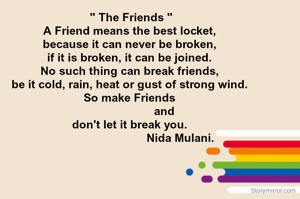  " The Friends "
A Friend means the best locket,
because it can never be broken,
if it is broken, it can be joined.
No such thing can break friends,
be it cold, rain, heat or gust of strong wind.
So make Friends
                      and
don't let it break you.
                                Nida Mulani.
