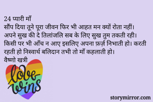 24 प्यारी माँ
सौंप दिया तूने पूरा जीवन फिर भी आहत मन क्यों रोता नहीं।  अपने सुख की दे तिलांजलि सब के लिए सुख तुम तकती रही। किसी पर भी आँच न आए इसलिए अपना फ़र्ज़ निभाती हो। करती रहती हो निस्वार्थ बलिदान तभी तो माँ कहलाती हो।
वैष्णो खत्री