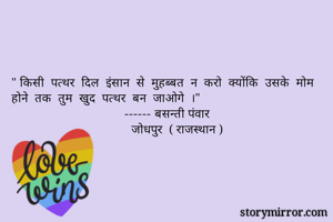 " किसी  पत्थर  दिल  इंसान  से  मुहब्बत  न  करो  क्योंकि  उसके  मोम  होने  तक  तुम  खुद  पत्थर  बन  जाओगे  ।"
                                  ------ बसन्ती पंवार 
                                    जोधपुर  ( राजस्थान )