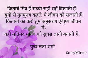 किताबें मित्र हैं सच्ची सही राहें दिखाती हैं।
युगों से युगपुरुष कहते, ये जीवन को सजाती हैं।
किताबों का करो तुम अनुसरण ऐ!पुष्प जीवन में-
यही मतिमंद मानव को सुघड़ ज्ञानी बनाती हैं।

पुष्प लता शर्मा