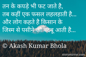 तन के कपड़े भी फट जाते है, 
तब कहीं एक फसल लहलहाती है...
और लोग कहते है किसान के 
जिस्म से पसीने की बदबू आती है...

© Akash Kumar Bhola