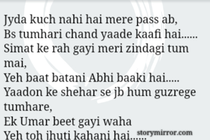 Jyda kuch nahi hai mere pass ab,
Bs tumhari chand yaade kaafi hai......
Simat ke rah gayi meri zindagi tum mai,
Yeh baat batani Abhi baaki hai.....
Yaadon ke shehar se jb hum guzrege tumhare,
Ek Umar beet gayi waha
Yeh toh jhuti kahani hai......
Saalo guzar jayenge prr
yeh Dastaan abhi baaki hai....