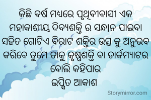 କିଛି ବର୍ଷ ମଧ୍ୟରେ ପୃଥିବୀବାସୀ ଏକ ମହାକାଶୀୟ ଦିବ୍ୟଶକ୍ତି ର ସନ୍ଧlନ ପାଇବା ସହିତ ଗୋଟିଏ ବିରାଟ ଶକ୍ତିର ଉତ୍ସ କୁ ଅନୁଭବ କରିବେ ତୁମେ ତାକୁ କୃଷ୍ଣଶକ୍ତି ଵା ଡାର୍କମ୍ୟାଟର ବୋଲି କହିପାର
ଇପ୍ସିତ ଆକାଶ 
