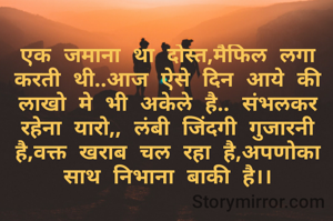 एक जमाना था दोस्त,मैफिल लगा करती थी..आज ऐसे दिन आये की लाखो मे भी अकेले है.. संभलकर रहेना यारो,, लंबी जिंदगी गुजारनी है,वक्त खराब चल रहा है,अपणोका साथ निभाना बाकी है।।