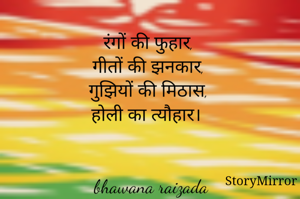 रंगों की फुहार, 
गीतों की झनकार, 
गुझियों की मिठास, 
होली का त्यौहार। 