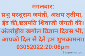 मंगलवार:
प्रभु परशुराम जयंती, अक्षय तृतीया, 
ईद की,छत्रपति शिवाजी जंयती की।
अंतर्राष्ट्रीय खगोल विज्ञान दिवस भी, 
आपको दिल से देते हम शुभकामना।
03052022:20:06pm