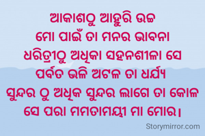  ଆକାଶଠୁ ଆହୁରି ଉଚ୍ଚ 
ମୋ ପାଇଁ ତା ମନର ଭାବନା
ଧରିତ୍ରୀଠୁ ଅଧିକା ସହନଶୀଳା ସେ
ପର୍ବତ ଭଳି ଅଟଳ ତା ଧର୍ଯ୍ୟ 
ସୁନ୍ଦର ଠୁ ଅଧିକ ସୁନ୍ଦର ଲାଗେ ତା କୋଳ
ସେ ପରା ମମତାମୟୀ ମା ମୋର।
