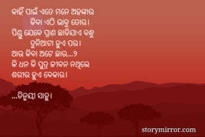 କାହିଁ ପାଇଁ ଏତେ ମନେ ଅହଙ୍କାର
         କିବା ଏଠି ଭାବୁ ତୋର।
ପିଣ୍ଡୁ ଯେବେ ପ୍ରାଣ ଛାଡିଯାଏ ବନ୍ଧୁ
         ଦୁନିଆଟା ହୁଏ ପର।
ଆଉ କିବା ଅଟେ ଛାର...୨
କି ଧନ କି ପୁତ୍ର ଜୀବନ ନଥିଲେ
ଶରୀର ହୁଏ ବେକାର।

...ଚିନ୍ମୟୀ ସାହୁ।