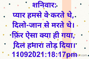 शनिवार:
प्यार हमसे वे करते थे, 
दिलो-जान से मरते थे। 
फ़िर ऐसा क्या हो गया, 
दिल हमारा तोड़ दिया।
11092021:18:17pm