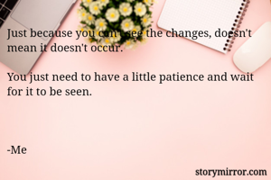 Just because you can't see the changes, doesn't mean it doesn't occur.

You just need to have a little patience and wait for it to be seen.



-Me