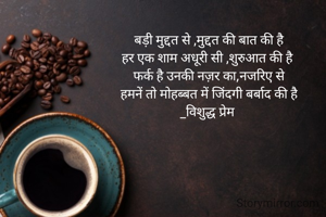 बड़ी मुद्दत से ,मुद्दत की बात की है
हर एक शाम अधूरी सी ,शुरुआत की है 
फर्क है उनकी नज़र का,नजरिए से
हमनें तो मोहब्बत में जिंदगी बर्बाद की है
_विशुद्ध प्रेम 