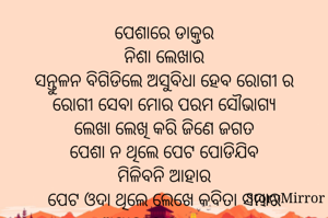 ପେଶାରେ ଡାକ୍ତର
ନିଶା ଲେଖାର
ସନ୍ତୁଳନ ବିଗିଡିଲେ ଅସୁବିଧା ହେବ ରୋଗୀ ର
ରୋଗୀ ସେବା ମୋର ପରମ ସୌଭାଗ୍ୟ
ଲେଖା ଲେଖି କରି ଜିଣେ ଜଗତ
ପେଶା ନ ଥିଲେ ପେଟ ପୋଡିଯିବ
ମିଳିବନି ଆହାର
ପେଟ ଓଦା ଥିଲେ ଲେଖେ କବିତା ସମ୍ଭାର
ଅମୀତା ଦାଶ 🙏©®