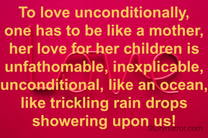 To love unconditionally, one has to be like a mother, her love for her children is unfathomable, inexplicable, unconditional, like an ocean, like trickling rain drops showering upon us!