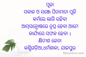 ପୂଜା
ସକାଳ ଓ ସଞ୍ଜେ ପିତାମାତା ପୂଜି
କର୍ମରେ ଲାଗି ରହିବା
ଆତ୍ମସନ୍ତୋଷରେ ତୃତ୍ପ ହେବା ଆମେ
କାର୍ଯ୍ୟରେ ସଫଳ ହେବା ।
କ୍ଷିତୀଶ ଜେନା
କଣ୍ଟିଗଡ଼ିଆ,ଧର୍ମଶାଳା, ଯାଜପୁର

