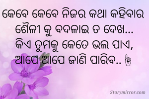 କେବେ କେବେ ନିଜର କଥା କହିବାର 
ଶୈଳୀ କୁ ବଦଳାଇ ତ ଦେଖ...
କିଏ ତୁମକୁ କେତେ ଭଲ ପାଏ,
ଆପେ ଆପେ ଜାଣି ପାରିବ..☝

