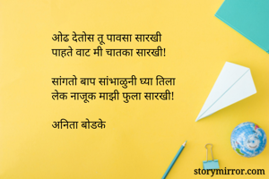 ओढ देतोस तू पावसा सारखी
पाहते वाट मी चातका सारखी!

सांगतो बाप सांभाळुनी घ्या तिला
लेक नाजूक माझी फुला सारखी!

अनिता बोडके