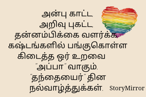 அன்பு காட்ட,
அறிவு புகட்ட, 
தன்னம்பிக்கை வளர்க்க, 
கஷ்டங்களில் பங்குகொள்ள
கிடைத்த ஒர் உறவை       "அப்பா" வாகும். 
"தந்தையைர்" தின நல்வாழ்த்துக்கள். 
