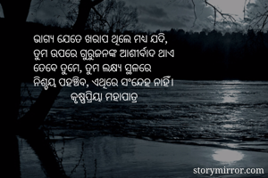 ଭାଗ୍ୟ ଯେତେ ଖରାପ ଥିଲେ ମଧ୍ୟ ଯଦି,
ତୁମ ଉପରେ ଗୁରୁଜନଙ୍କ ଆଶୀର୍ବାଦ ଥାଏ
ତେବେ ତୁମେ, ତୁମ ଲକ୍ଷ୍ୟ ସ୍ଥଳରେ
ନିଶ୍ଚୟ ପହଞ୍ଚିବ, ଏଥିରେ ସଂନ୍ଦେହ ନାହିଁ।
             କୃଷ୍ଣପ୍ରିୟା ମହାପାତ୍ର