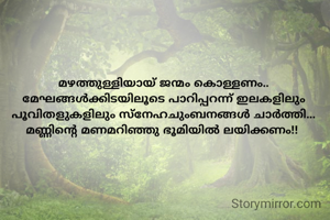 മഴത്തുള്ളിയായ് ജന്മം കൊള്ളണം..
മേഘങ്ങൾക്കിടയിലൂടെ പാറിപ്പറന്ന് ഇലകളിലും പൂവിതളുകളിലും സ്നേഹചുംബനങ്ങൾ ചാർത്തി...
മണ്ണിന്റെ മണമറിഞ്ഞു ഭൂമിയിൽ ലയിക്കണം!! 