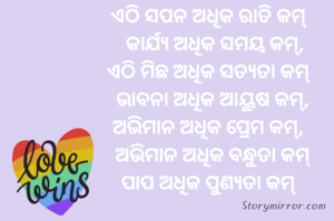 ଏଠି ସପନ ଅଧିକ ରାତି କମ୍
   କାର୍ଯ୍ୟ ଅଧିକ ସମୟ କମ୍,
ଏଠି ମିଛ ଅଧିକ ସତ୍ୟତା କମ୍
  ଭାବନା ଅଧିକ ଆୟୁଷ କମ୍,
ଅଭିମାନ ଅଧିକ ପ୍ରେମ କମ୍,
  ଅଭିମାନ ଅଧିକ ବନ୍ଧୁତା କମ୍
ପାପ ଅଧିକ ପୁଣ୍ୟତା କମ୍
