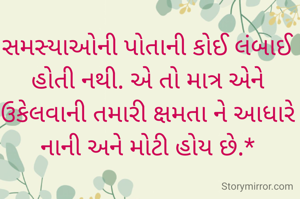 

સમસ્યાઓની પોતાની કોઈ લંબાઈ હોતી નથી. એ તો માત્ર એને ઉકેલવાની તમારી ક્ષમતા ને આધારે નાની અને મોટી હોય છે.*

        