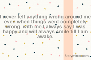 I never felt anything wrong around me even when things went completely wrong  with me.I always say I was happy and will always smile till I am awake.