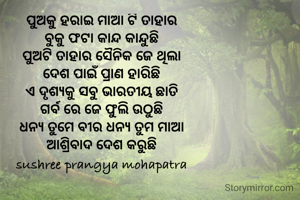 ପୁଅକୁ ହରାଇ ମାଆ ଟି ତାହାର
ବୁକୁ ଫଟା କାନ୍ଦ କାନ୍ଦୁଛି
ପୁଅଟି ତାହାର ସୈନିକ ଜେ ଥିଲା
ଦେଶ ପାଇଁ ପ୍ରାଣ ହାରିଛି
ଏ ଦୃଶ୍ୟକୁ ସବୁ ଭାରତୀୟ ଛାତି
ଗର୍ବ ରେ ଜେ ଫୁଲି ଉଠୁଛି
ଧନ୍ୟ ତୁମେ ବୀର ଧନ୍ୟ ତୁମ ମାଆ
ଆଶ୍ରିବାଦ ଦେଶ କରୁଛି
sushree prangya mohapatra