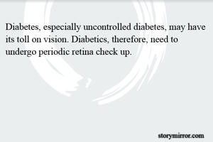 Diabetes, especially uncontrolled diabetes, may have its toll on vision. Diabetics, therefore, need to undergo periodic retina check up.