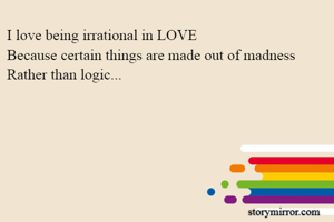 I love being irrational in LOVE
Because certain things are made out of madness
Rather than logic...