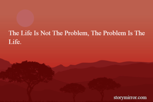 The Life Is Not The Problem, The Problem Is The Life.