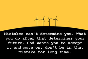 Mistakes can't determine you. What you do after that determines your future. God wants you to accept it and move on, don't be in that mistake for long time.