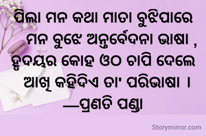 ପିଲା ମନ କଥା ମାତା ବୁଝିପାରେ
    ମନ ବୁଝେ ଅନ୍ତର୍ବେଦନା ଭାଷା ,
ହୃଦୟର କୋହ ଓଠ ଚାପି ଦେଲେ
  ଆଖି କହିଦିଏ ତା' ପରିଭାଷା ।
—ପ୍ରଣତି ପଣ୍ଡା