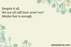 Despite it all,
We are all still here aren't we?
Maybe that is enough.