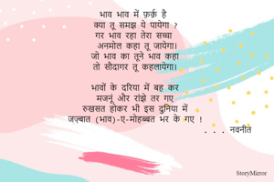 भाव भाव में फ़र्क़ है 
क्या तू समझ ये पायेगा ?
गर भाव रहा तेरा सच्चा 
अनमोल कहा तू जायेगा।
जो भाव का तूने भाव कहा 
तो सौदागर तू कहलायेगा। 

भावों के दरिया में बह कर 
मजनूं और रांझे तर गए 
रुखसत होकर भी इस दुनिया में 
जज़्बात (भाव)-ए-मोहब्बत भर के गए !
                                          . . . नवनीत 
