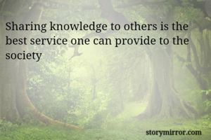 Sharing knowledge to others is the best service one can provide to the society
