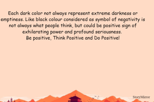 Each dark color not always represent extreme darkness or emptiness. Like black colour considered as symbol of negativity is not always what people think, but could be positive sign of exhilarating power and profound seriousness. 
Be positive, Think Positive and Do Positive!