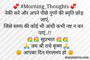 💞 #Morning_Thoughts 💞
नेकी करे और अपने पीछे गुणों की स्मृति छोड़ जाएं,
जिसे समय की कोई भी आंधी कभी नष्ट न कर पाएं..!!
      💐💐 सुप्रभात 💐💐
     🙏 जय श्री राधे कृष्ण 🙏
🌞 आपका दिन मंगलमय हो 🌞