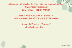 Submission of Quotes to Story Mirror Against Contest #Quotsdaily Season 2
13.03.2021 – Topic: Women

THEY ARE HAVING AT LENGTH
LET WOMEN EMOTIONS BE STRENGTH

Bharat D Thacker, ‘Saurabh’
Gandhidham – Kutch.
