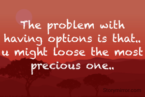 The problem with having options is that.. u might loose the most precious one..
