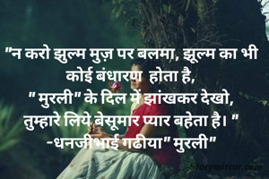 "न करो झुल्म मुज़ पर बलमा, झूल्म का भी कोई बंधारण  होता है,
" मुरली" के दिल में झांखकर देखो,
तुम्हारे लिये बेसूमार प्यार बहेता है। "
-धनजीभाई गढीया" मुरली"