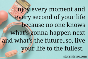 Enjoy every moment and every second of your life because no one knows what's gonna happen next and what's the future..so, live your life to the fullest. 