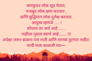 कमकुवत लोक सूड घेतात,
मजबूत लोक क्षमा करतात ,
आणि बुद्धिमान लोक दुर्लक्ष करतात.
 आयुष्य म्हणजे ..... !
शोधला तर अर्थ आहे ......
नाहीतर नुसता स्वार्थ आहे....... !!!
अपेक्षा जरूर बाळगा पण नाती आणि माणसं तुटणार नाहीत 
याची फक्त काळजी घ्या•••
