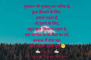मुस्कान भी गुफ्तगू का जरिया है,
कुछ छिपाने के लिए ,
हसना पड़ता हैं,
तो हसने के लिए,
बहुत कुछ छिपाना पड़ता हैं,
बस जायज़ था तो दिल का दर्द,
कम्बक्त मैं रोता रहा,
और तस्वीर हस्ती रहीं 😶
✍🏻 Author ✍🏻
 K.Yuvraj Singh Rathore