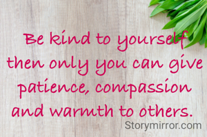 Be kind to yourself then only you can give patience, compassion and warmth to others. 