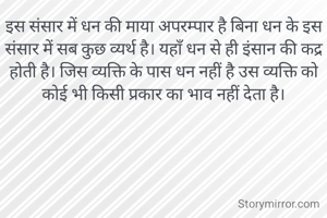 इस संसार में धन की माया अपरम्पार है बिना धन के इस संसार में सब कुछ व्यर्थ है। यहाँ धन से ही इंसान की कद्र होती है। जिस व्यक्ति के पास धन नहीं है उस व्यक्ति को कोई भी किसी प्रकार का भाव नहीं देता है।