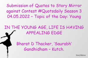 Submission of Quotes to Story Mirror against Contest #Quotsdaily Season 3
04.05.2022 – Topic of the Day: Young

IN THE YOUNG AGE, LIFE IS HAVING APPEALING EDGE

Bharat D Thacker, ‘Saurabh’
Gandhidham – Kutch.