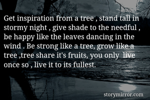 Get inspiration from a tree , stand tall in stormy night , give shade to the needful ,  be happy like the leaves dancing in the wind . Be strong like a tree, grow like a tree ,tree share it's fruits, you only  live  once so , live it to its fullest.