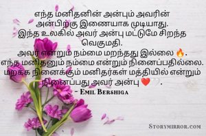எந்த மனிதனின் அன்பும்‌ அவரின்
அன்பிற்கு ‌இணையாக முடியாது.
இந்த உலகில் அவர் அன்பு மட்டுமே சிறந்த வெகுமதி.
அவர் என்றும் நம்மை மறந்தது இல்லை 🔥.
எந்த மனிதனும் நம்மை என்றும் நினைப்பதில்லை.
மறக்க நினைக்கும் மனிதர்கள் மத்தியில் என்றும் நினைப்பது அவர் அன்பு ❤️‌🤍.
- Emil Bershiga 